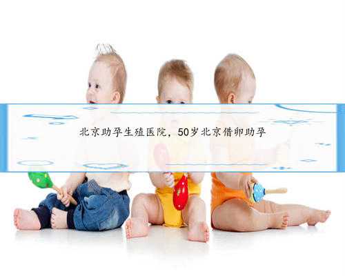 北京助孕生殖医院，50岁北京借卵助孕