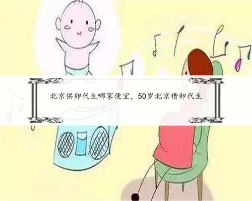 北京供卵代生哪家便宜，50岁北京借卵代生